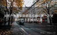 从用户角度聊聊蘑菇视频：第一次使用时的上手难度记录