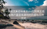 第一次用天美密桃果冻mv时的真实感受：新用户最容易遇到的问题与应对方式