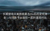 长期使用天美密桃果冻mv后的变化体会：与同类平台放在一起的直观对比