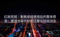 红桃视频｜断断续续使用后的整体感受：更适合碎片时间还是长时间浏览