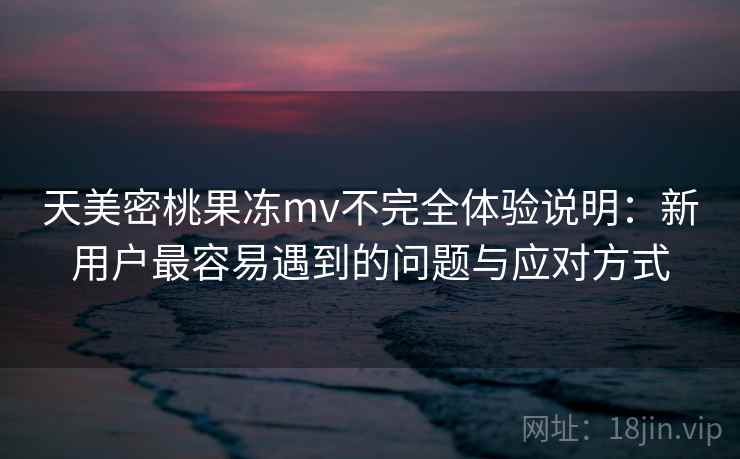 天美密桃果冻mv不完全体验说明：新用户最容易遇到的问题与应对方式
