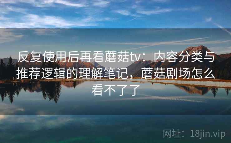 反复使用后再看蘑菇tv:内容分类与推荐逻辑的理解笔记,蘑菇剧场怎么看不了了 反复使用后再看蘑菇tv:内容分类与推荐逻辑的理解笔记,蘑菇剧场怎么看不了了