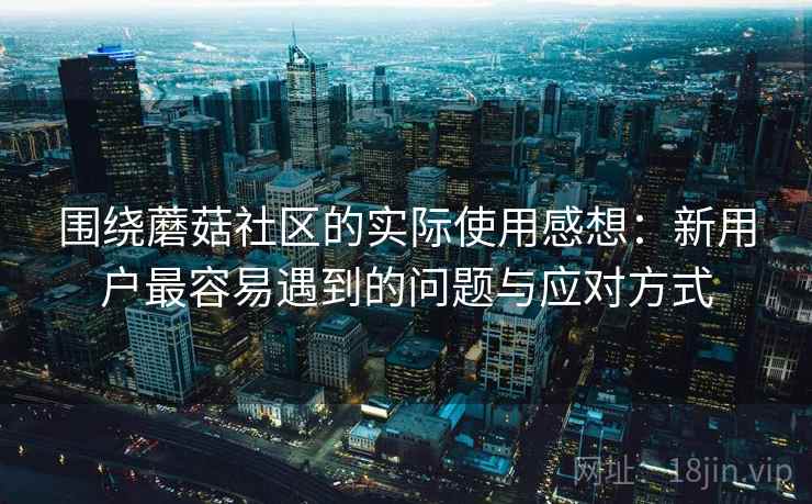 围绕蘑菇社区的实际使用感想:新用户最容易遇到的问题与应对方式 围绕蘑菇社区的实际使用感想:新用户最容易遇到的问题与应对方式