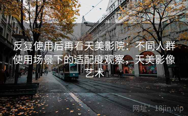 反复使用后再看天美影院：不同人群使用场景下的适配度观察，天美影像艺术