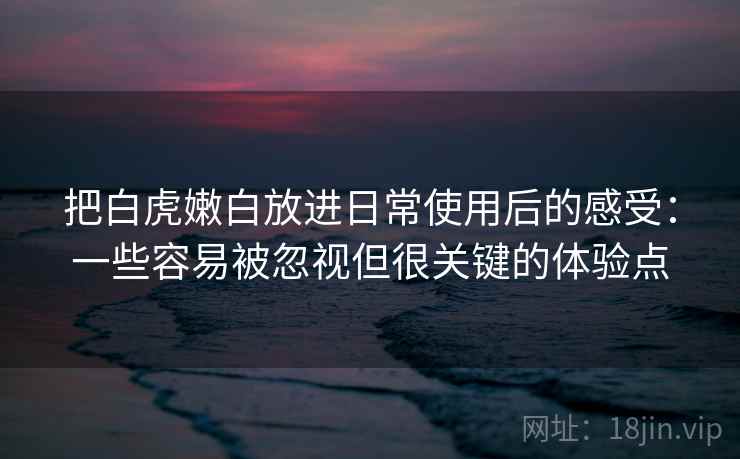 把白虎嫩白放进日常使用后的感受：一些容易被忽视但很关键的体验点