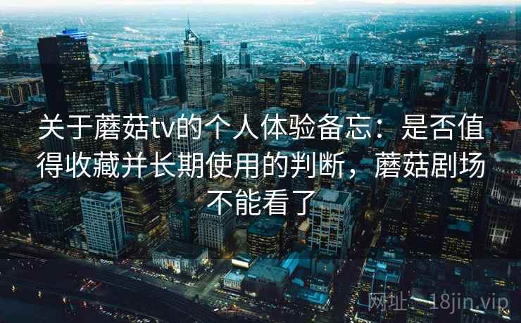 关于蘑菇tv的个人体验备忘：是否值得收藏并长期使用的判断，蘑菇剧场不能看了