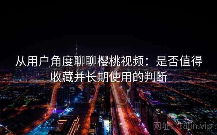 从用户角度聊聊樱桃视频：是否值得收藏并长期使用的判断