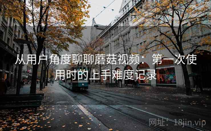 从用户角度聊聊蘑菇视频：第一次使用时的上手难度记录