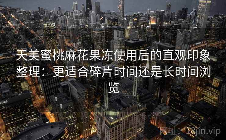天美蜜桃麻花果冻使用后的直观印象整理:更适合碎片时间还是长时间浏览 天美蜜桃麻花果冻使用后的直观印象整理:更适合碎片时间还是长时间浏览