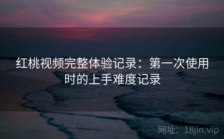 红桃视频完整体验记录：第一次使用时的上手难度记录