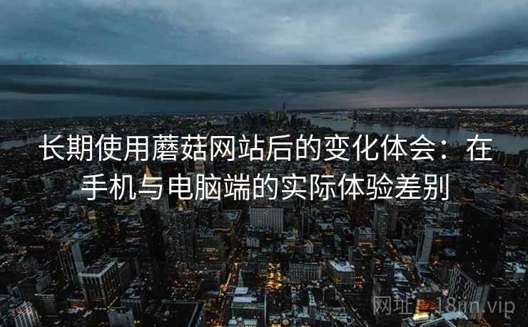 长期使用蘑菇网站后的变化体会:在手机与电脑端的实际体验差别 长期使用蘑菇网站后的变化体会:在手机与电脑端的实际体验差别