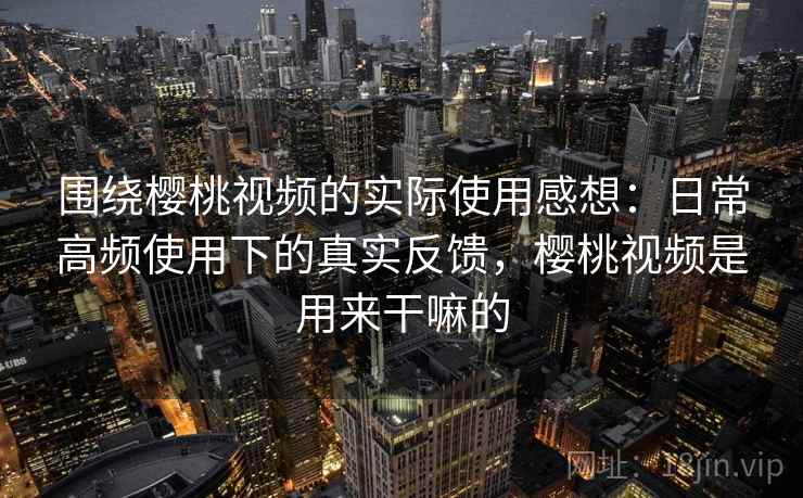 围绕樱桃视频的实际使用感想：日常高频使用下的真实反馈，樱桃视频是用来干嘛的