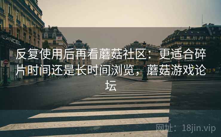 反复使用后再看蘑菇社区:更适合碎片时间还是长时间浏览,蘑菇游戏论坛 反复使用后再看蘑菇社区:更适合碎片时间还是长时间浏览,蘑菇游戏论坛