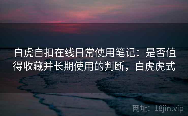 白虎自扣在线日常使用笔记：是否值得收藏并长期使用的判断，白虎虎式