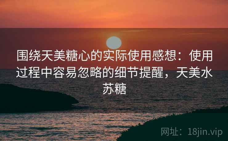 围绕天美糖心的实际使用感想：使用过程中容易忽略的细节提醒，天美水苏糖