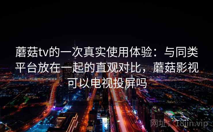 蘑菇tv的一次真实使用体验：与同类平台放在一起的直观对比，蘑菇影视可以电视投屏吗