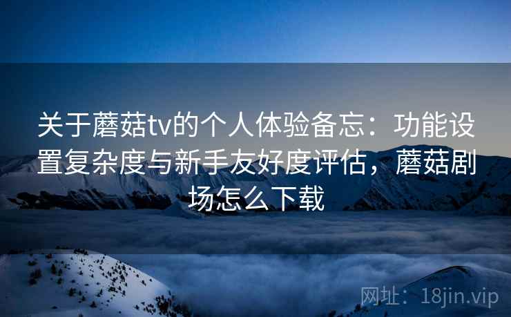 关于蘑菇tv的个人体验备忘：功能设置复杂度与新手友好度评估，蘑菇剧场怎么下载