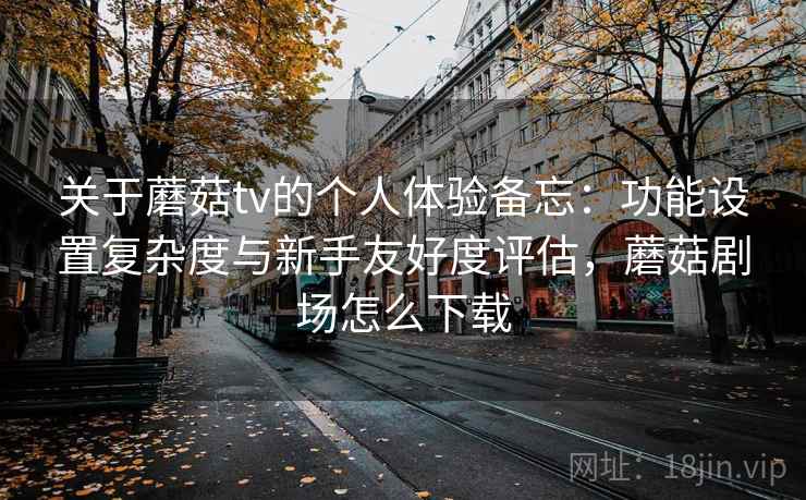 关于蘑菇tv的个人体验备忘：功能设置复杂度与新手友好度评估，蘑菇剧场怎么下载