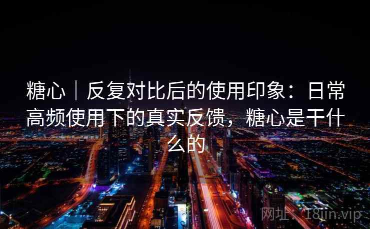 糖心｜反复对比后的使用印象：日常高频使用下的真实反馈，糖心是干什么的