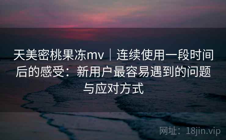 天美密桃果冻mv｜连续使用一段时间后的感受：新用户最容易遇到的问题与应对方式