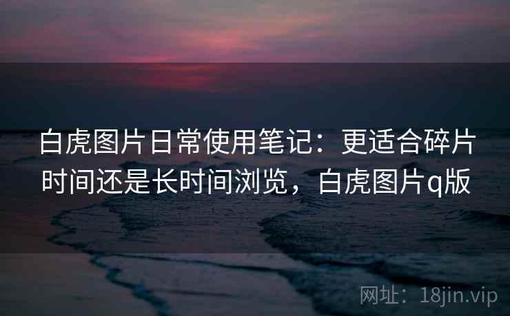 白虎图片日常使用笔记：更适合碎片时间还是长时间浏览，白虎图片q版