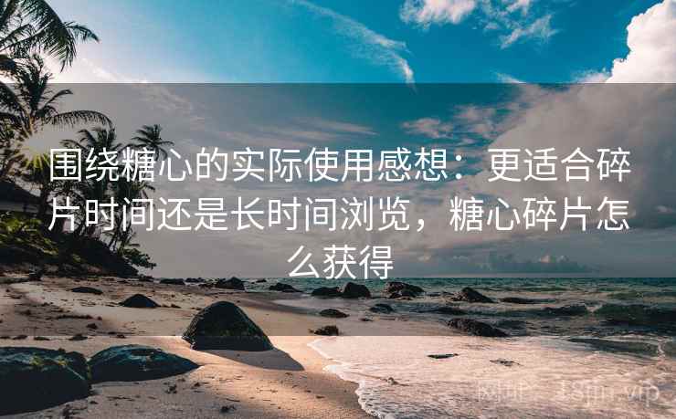 围绕糖心的实际使用感想：更适合碎片时间还是长时间浏览，糖心碎片怎么获得