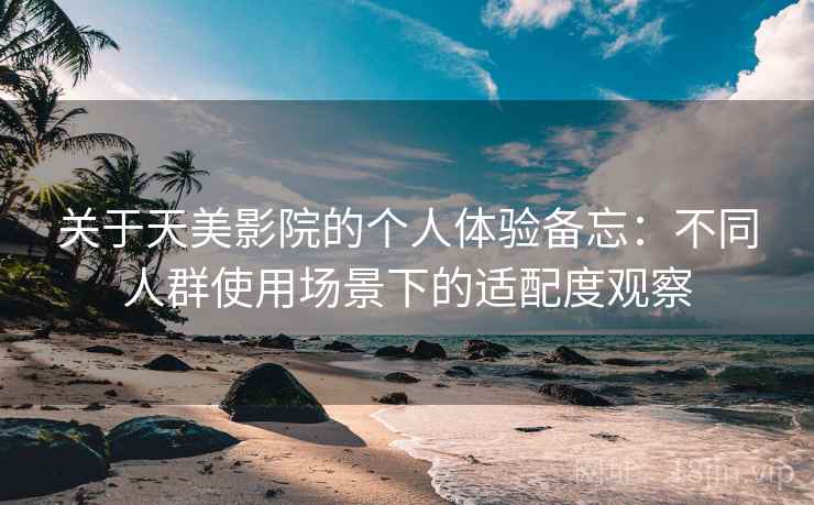 关于天美影院的个人体验备忘：不同人群使用场景下的适配度观察