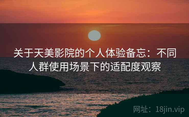 关于天美影院的个人体验备忘：不同人群使用场景下的适配度观察