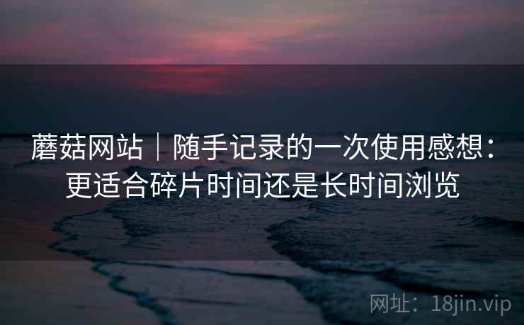 蘑菇网站｜随手记录的一次使用感想：更适合碎片时间还是长时间浏览