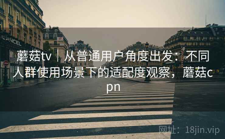 蘑菇tv｜从普通用户角度出发：不同人群使用场景下的适配度观察，蘑菇cpn