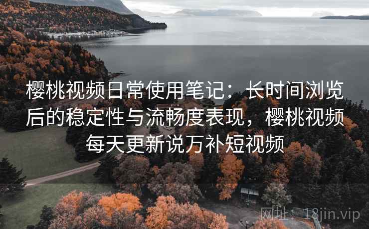 樱桃视频日常使用笔记：长时间浏览后的稳定性与流畅度表现，樱桃视频每天更新说万补短视频