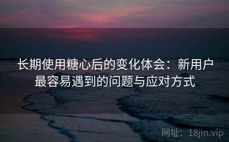 长期使用糖心后的变化体会：新用户最容易遇到的问题与应对方式