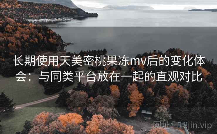 长期使用天美密桃果冻mv后的变化体会：与同类平台放在一起的直观对比