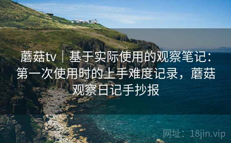 蘑菇tv｜基于实际使用的观察笔记：第一次使用时的上手难度记录，蘑菇观察日记手抄报