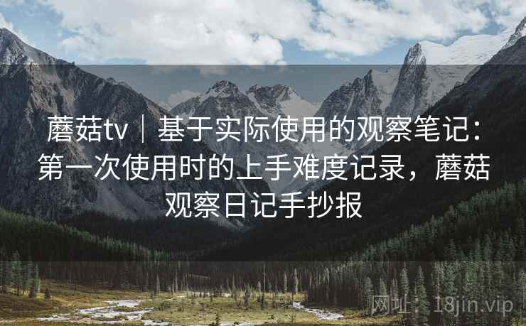 蘑菇tv｜基于实际使用的观察笔记：第一次使用时的上手难度记录，蘑菇观察日记手抄报