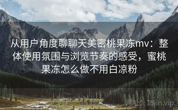 从用户角度聊聊天美密桃果冻mv:整体使用氛围与浏览节奏的感受,蜜桃果冻怎么做不用白凉粉 从用户角度聊聊天美密桃果冻mv:整体使用氛围与浏览节奏的感受,蜜桃果冻怎么做不用白凉粉