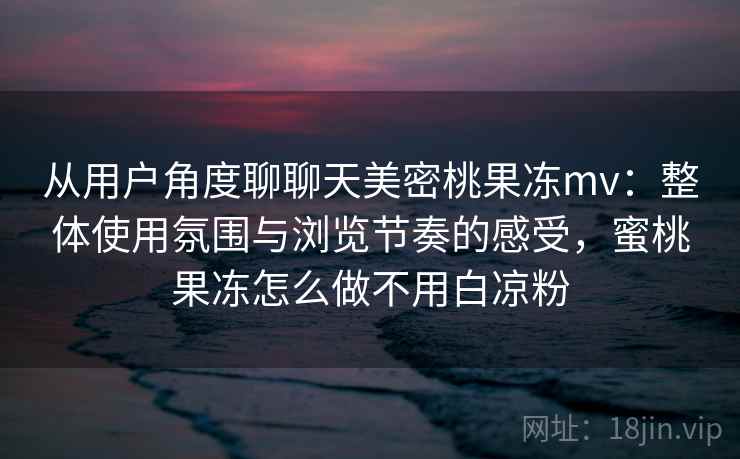 从用户角度聊聊天美密桃果冻mv:整体使用氛围与浏览节奏的感受,蜜桃果冻怎么做不用白凉粉 从用户角度聊聊天美密桃果冻mv:整体使用氛围与浏览节奏的感受,蜜桃果冻怎么做不用白凉粉