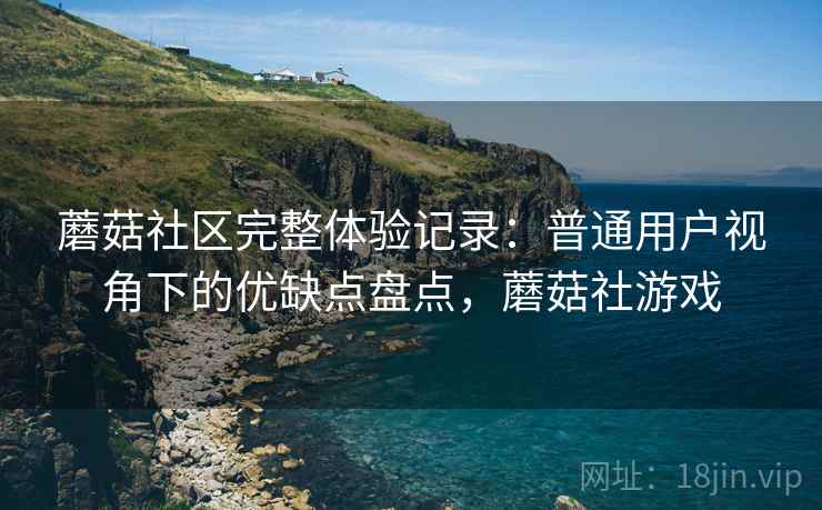 蘑菇社区完整体验记录：普通用户视角下的优缺点盘点，蘑菇社游戏