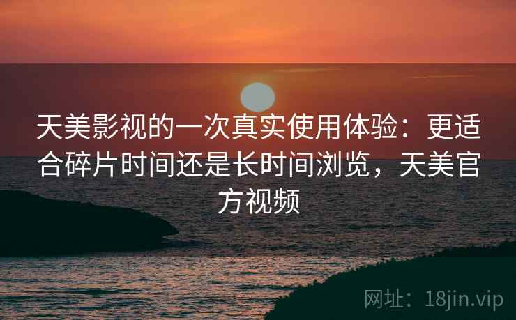 天美影视的一次真实使用体验:更适合碎片时间还是长时间浏览,天美官方视频 天美影视的一次真实使用体验:更适合碎片时间还是长时间浏览,天美官方视频