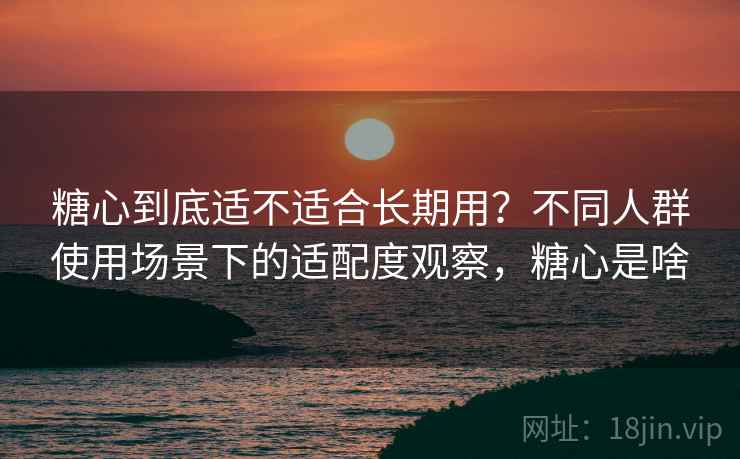 糖心到底适不适合长期用？不同人群使用场景下的适配度观察，糖心是啥