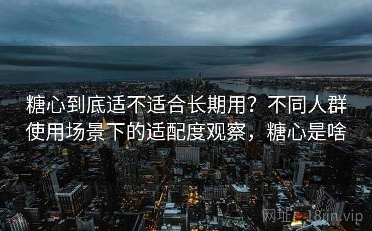 糖心到底适不适合长期用？不同人群使用场景下的适配度观察，糖心是啥