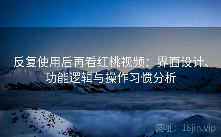 反复使用后再看红桃视频：界面设计、功能逻辑与操作习惯分析