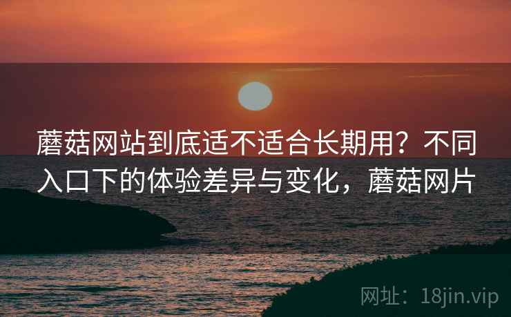 蘑菇网站到底适不适合长期用?不同入口下的体验差异与变化,蘑菇网片 蘑菇网站到底适不适合长期用?不同入口下的体验差异与变化,蘑菇网片