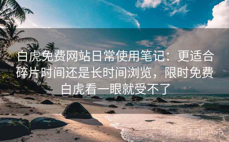 白虎免费网站日常使用笔记：更适合碎片时间还是长时间浏览，限时免费白虎看一眼就受不了