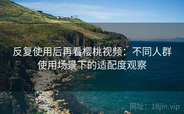 反复使用后再看樱桃视频：不同人群使用场景下的适配度观察