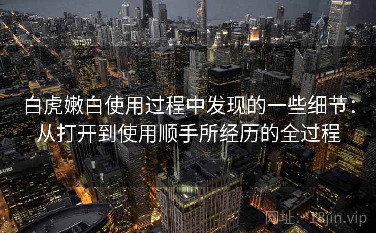 白虎嫩白使用过程中发现的一些细节：从打开到使用顺手所经历的全过程