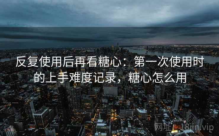 反复使用后再看糖心:第一次使用时的上手难度记录,糖心怎么用 反复使用后再看糖心:第一次使用时的上手难度记录,糖心怎么用