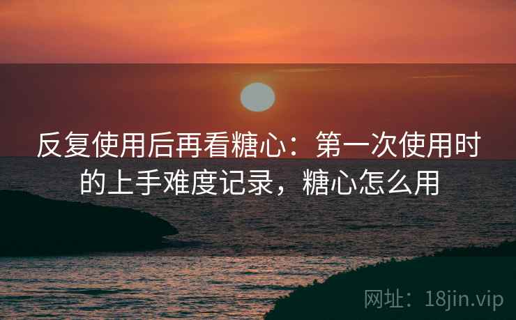反复使用后再看糖心:第一次使用时的上手难度记录,糖心怎么用 反复使用后再看糖心:第一次使用时的上手难度记录,糖心怎么用