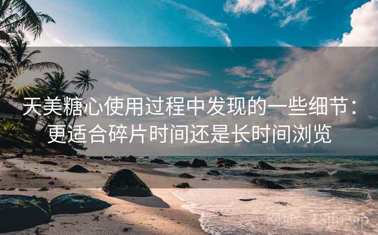 天美糖心使用过程中发现的一些细节:更适合碎片时间还是长时间浏览 天美糖心使用过程中发现的一些细节:更适合碎片时间还是长时间浏览