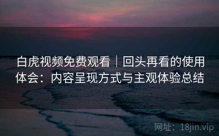 白虎视频免费观看|回头再看的使用体会:内容呈现方式与主观体验总结 白虎视频免费观看|回头再看的使用体会:内容呈现方式与主观体验总结